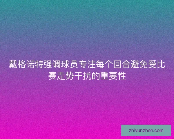 戴格诺特强调球员专注每个回合避免受比赛走势干扰的重要性