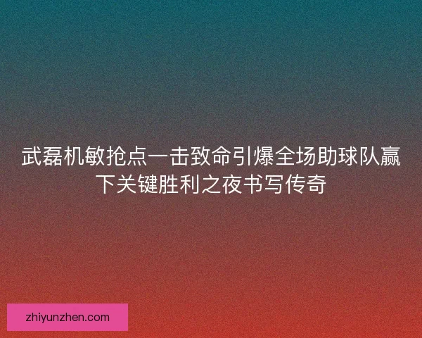 武磊机敏抢点一击致命引爆全场助球队赢下关键胜利之夜书写传奇