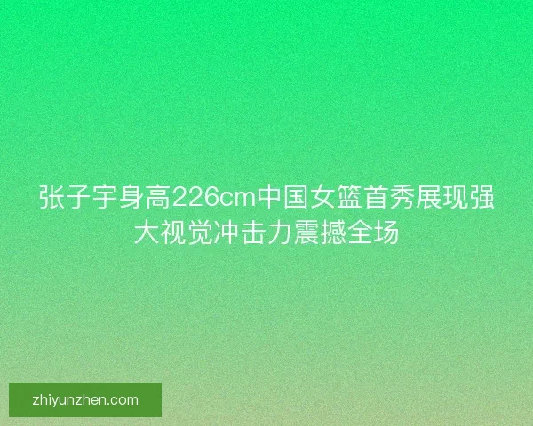 张子宇身高226cm中国女篮首秀展现强大视觉冲击力震撼全场