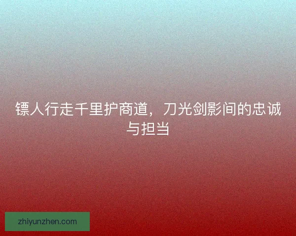 镖人行走千里护商道，刀光剑影间的忠诚与担当