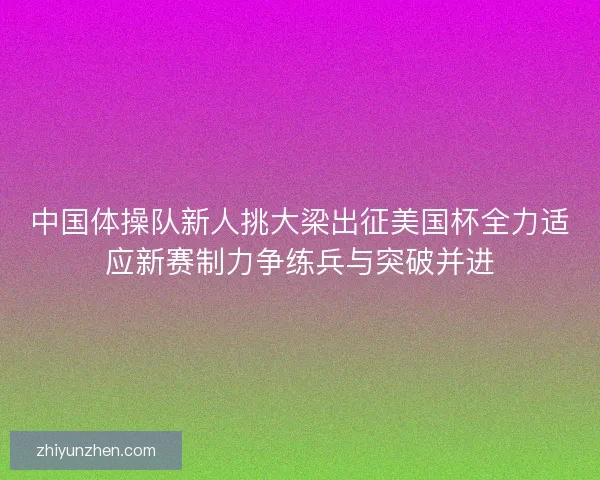 中国体操队新人挑大梁出征美国杯全力适应新赛制力争练兵与突破并进