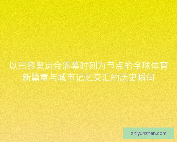 以巴黎奥运会落幕时刻为节点的全球体育新篇章与城市记忆交汇的历史瞬间