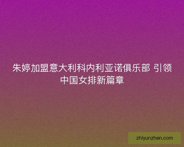 朱婷加盟意大利科内利亚诺俱乐部 引领中国女排新篇章