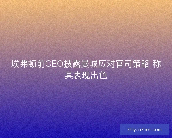 埃弗顿前CEO披露曼城应对官司策略 称其表现出色