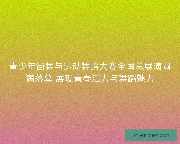 青少年街舞与运动舞蹈大赛全国总展演圆满落幕 展现青春活力与舞蹈魅力