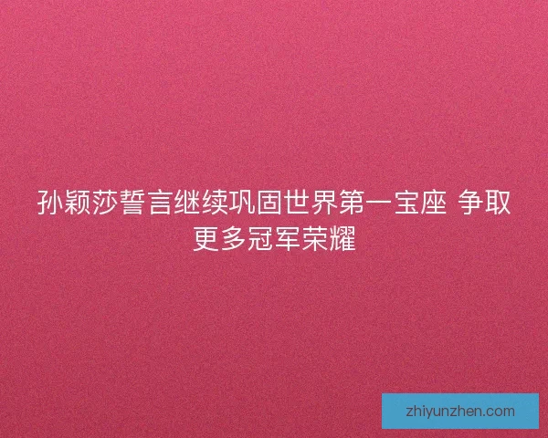 孙颖莎誓言继续巩固世界第一宝座 争取更多冠军荣耀