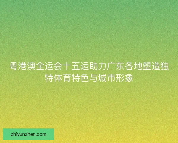 粤港澳全运会十五运助力广东各地塑造独特体育特色与城市形象