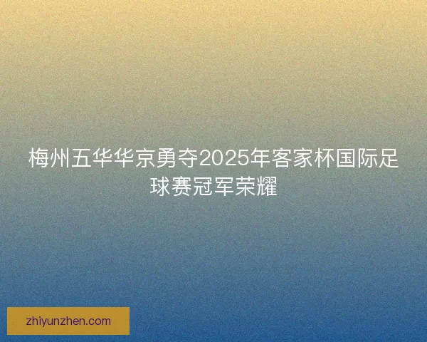 梅州五华华京勇夺2025年客家杯国际足球赛冠军荣耀