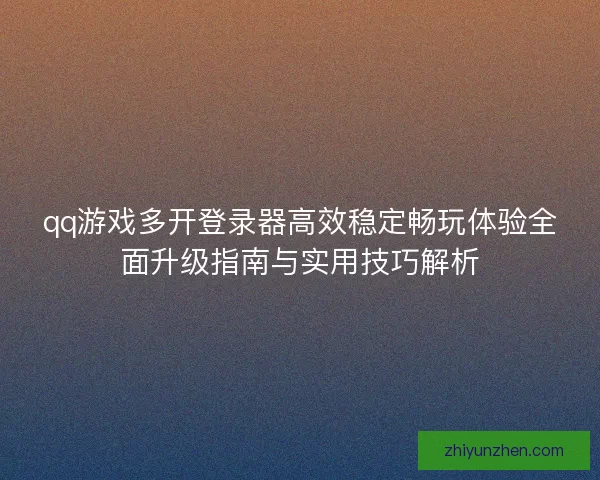 qq游戏多开登录器高效稳定畅玩体验全面升级指南与实用技巧解析