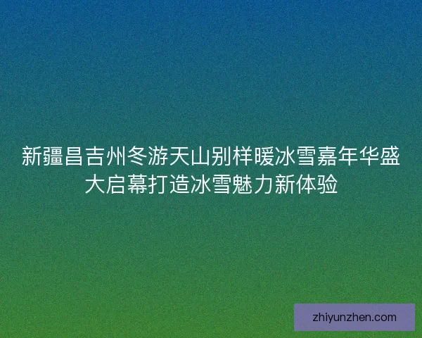 新疆昌吉州冬游天山别样暖冰雪嘉年华盛大启幕打造冰雪魅力新体验