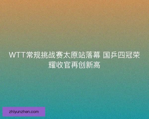 WTT常规挑战赛太原站落幕 国乒四冠荣耀收官再创新高