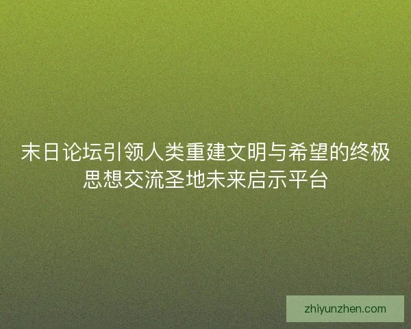 末日论坛引领人类重建文明与希望的终极思想交流圣地未来启示平台