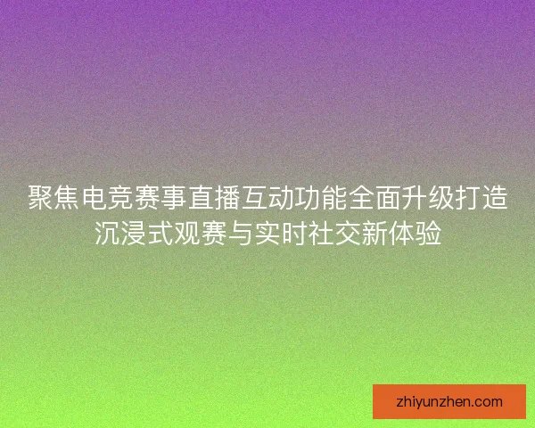 聚焦电竞赛事直播互动功能全面升级打造沉浸式观赛与实时社交新体验