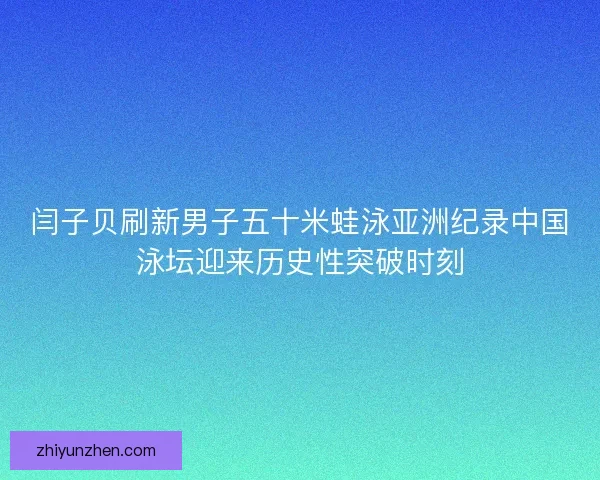 闫子贝刷新男子五十米蛙泳亚洲纪录中国泳坛迎来历史性突破时刻