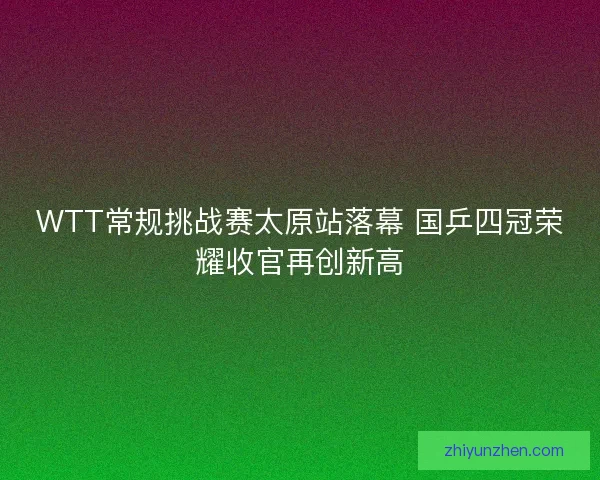 WTT常规挑战赛太原站落幕 国乒四冠荣耀收官再创新高