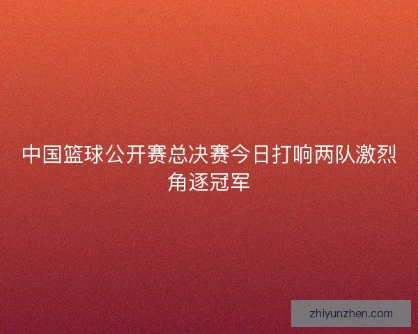 中国篮球公开赛总决赛今日打响两队激烈角逐冠军