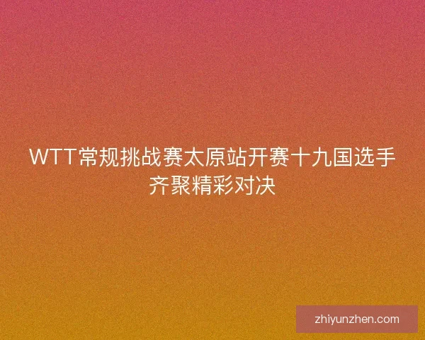 WTT常规挑战赛太原站开赛十九国选手齐聚精彩对决 WTT常规挑战赛太原站开赛十九国选手齐聚精彩对决