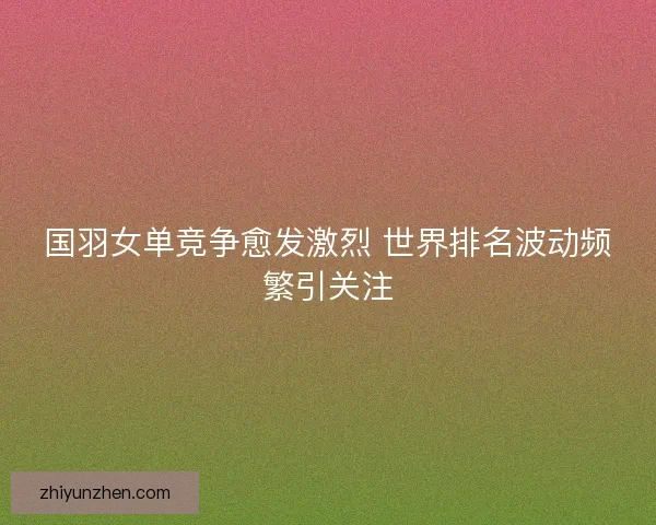 国羽女单竞争愈发激烈 世界排名波动频繁引关注