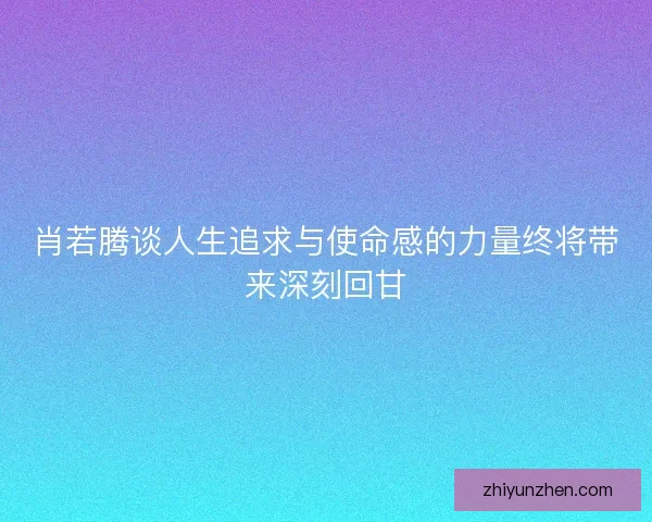 肖若腾谈人生追求与使命感的力量终将带来深刻回甘