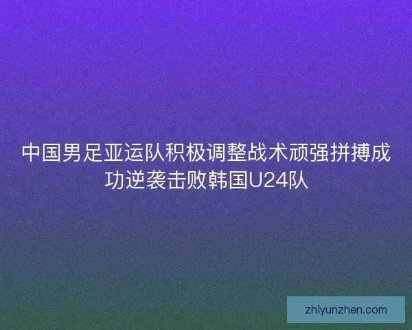 中国男足亚运队积极调整战术顽强拼搏成功逆袭击败韩国U24队 中国男足亚运队积极调整战术顽强拼搏成功逆袭击败韩国U24队